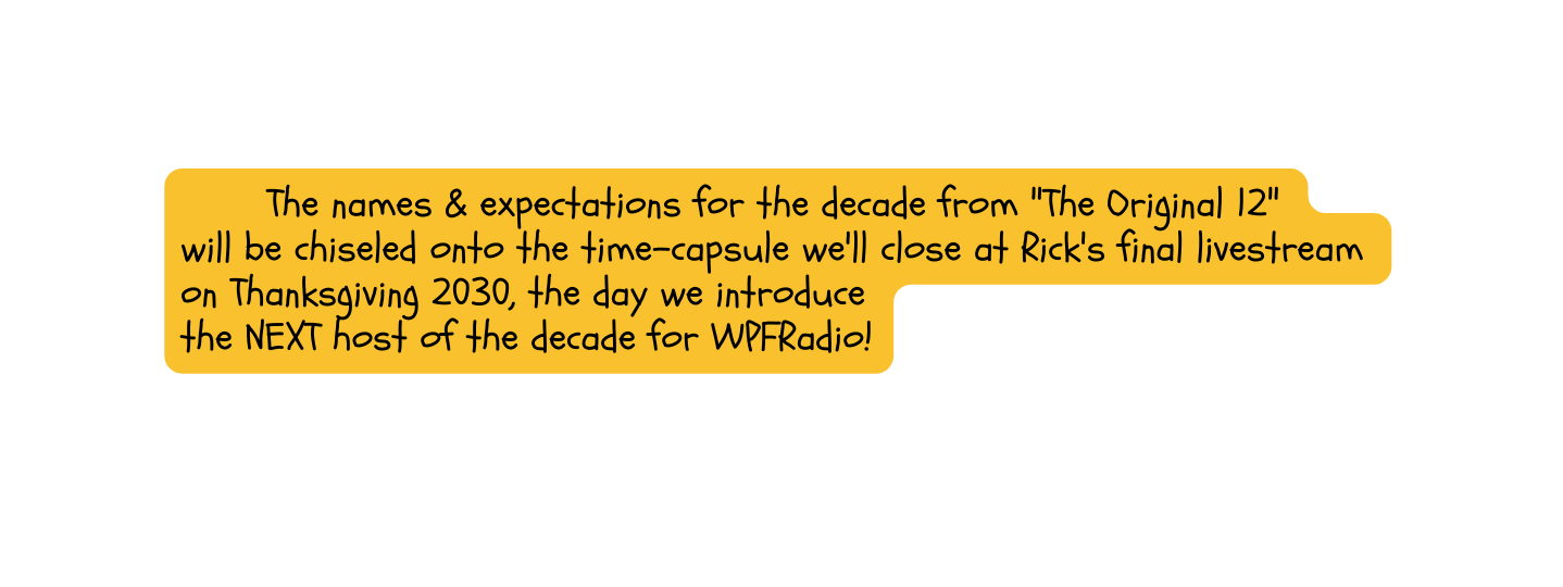 The names expectations for the decade from The Original 12 will be chiseled onto the time capsule we ll close at Rick s final livestream on Thanksgiving 2030 the day we introduce the NEXT host of the decade for WPFRadio